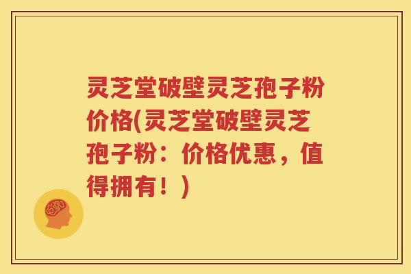 灵芝堂破壁灵芝孢子粉价格(灵芝堂破壁灵芝孢子粉：价格优惠，值得拥有！)