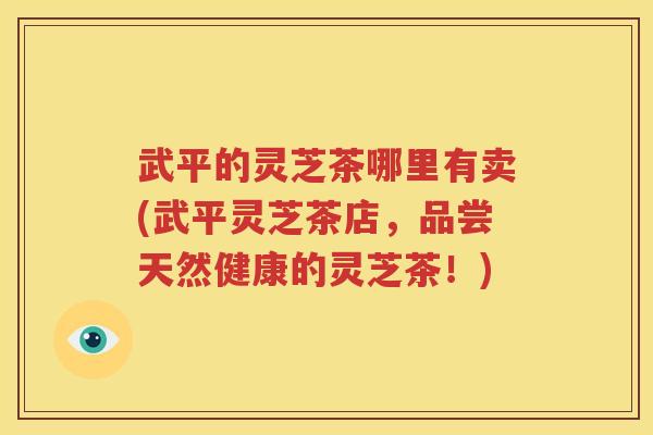 武平的灵芝茶哪里有卖(武平灵芝茶店，品尝天然健康的灵芝茶！)
