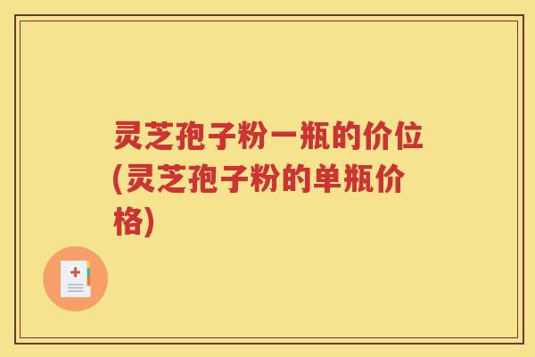 灵芝孢子粉一瓶的价位(灵芝孢子粉的单瓶价格)