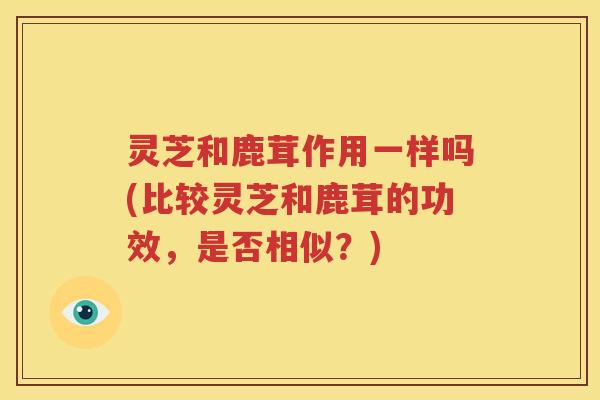 灵芝和鹿茸作用一样吗(比较灵芝和鹿茸的功效，是否相似？)