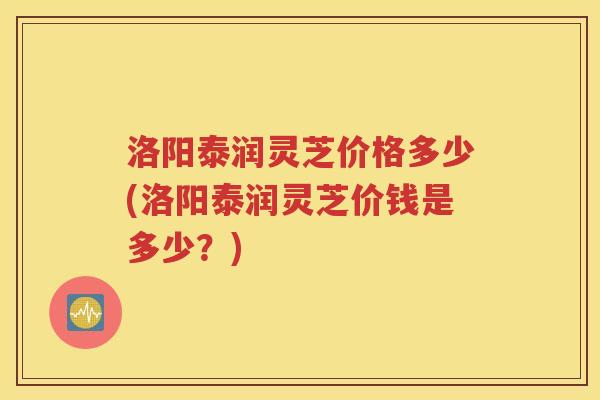 洛阳泰润灵芝价格多少(洛阳泰润灵芝价钱是多少？)