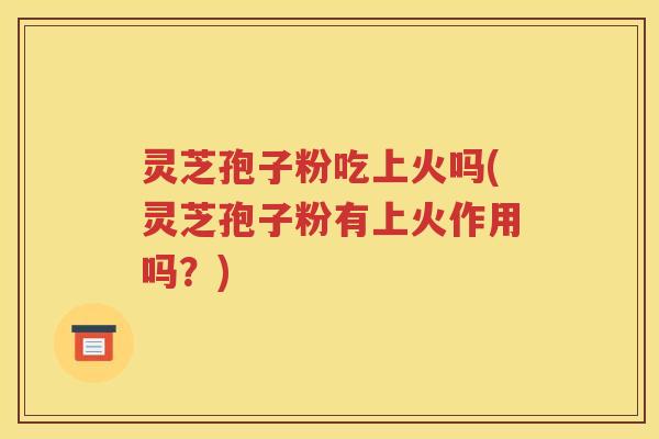 灵芝孢子粉吃上火吗(灵芝孢子粉有上火作用吗？)