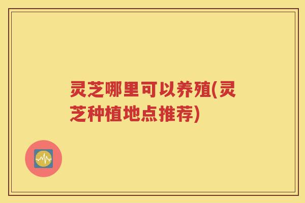 灵芝哪里可以养殖(灵芝种植地点推荐)