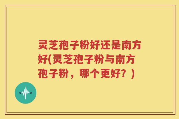 灵芝孢子粉好还是南方好(灵芝孢子粉与南方孢子粉，哪个更好？)