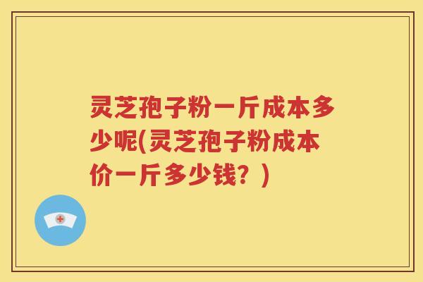 灵芝孢子粉一斤成本多少呢(灵芝孢子粉成本价一斤多少钱？)