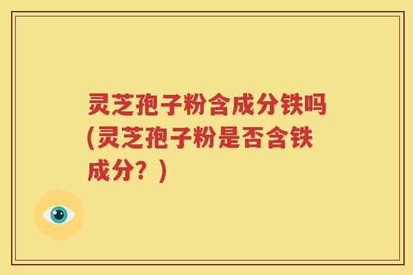 灵芝孢子粉含成分铁吗(灵芝孢子粉是否含铁成分？)