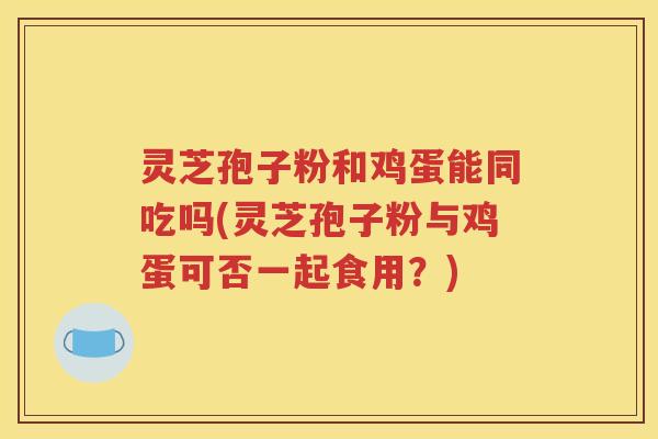 灵芝孢子粉和鸡蛋能同吃吗(灵芝孢子粉与鸡蛋可否一起食用？)
