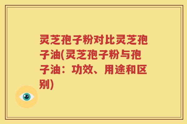 灵芝孢子粉对比灵芝孢子油(灵芝孢子粉与孢子油：功效、用途和区别)