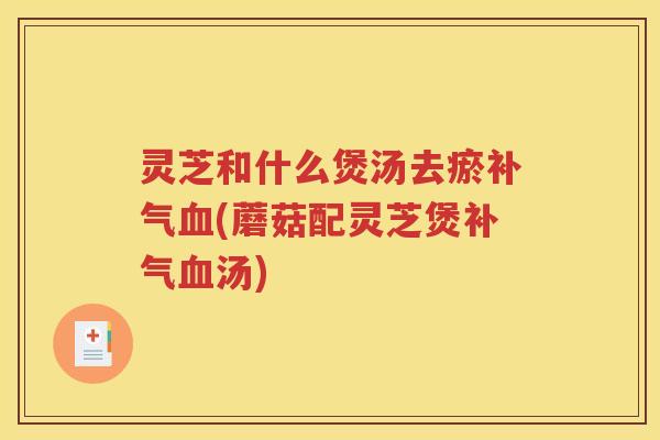灵芝和什么煲汤去瘀补气血(蘑菇配灵芝煲补气血汤)
