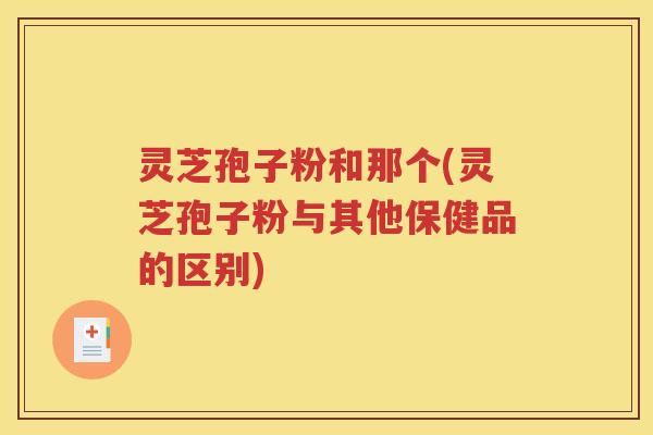 灵芝孢子粉和那个(灵芝孢子粉与其他保健品的区别)