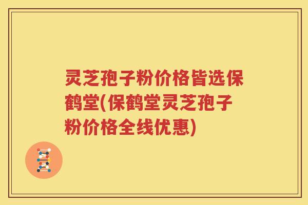 灵芝孢子粉价格皆选保鹤堂(保鹤堂灵芝孢子粉价格全线优惠)