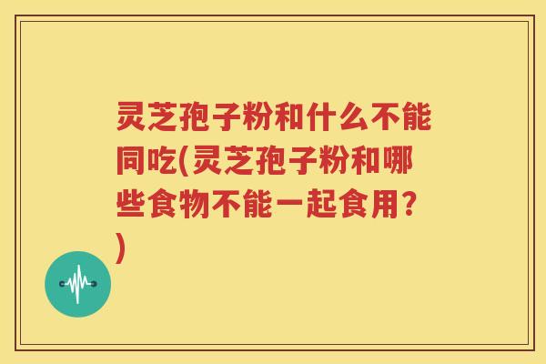 灵芝孢子粉和什么不能同吃(灵芝孢子粉和哪些食物不能一起食用？)