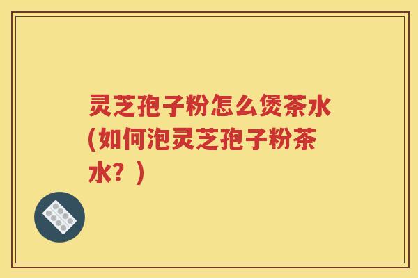 灵芝孢子粉怎么煲茶水(如何泡灵芝孢子粉茶水？)