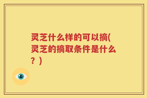 灵芝什么样的可以摘(灵芝的摘取条件是什么？)