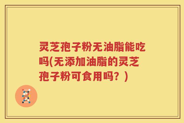 灵芝孢子粉无油脂能吃吗(无添加油脂的灵芝孢子粉可食用吗？)