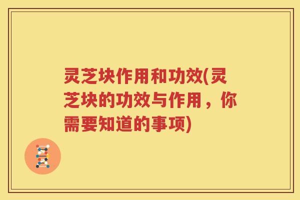 灵芝块作用和功效(灵芝块的功效与作用，你需要知道的事项)