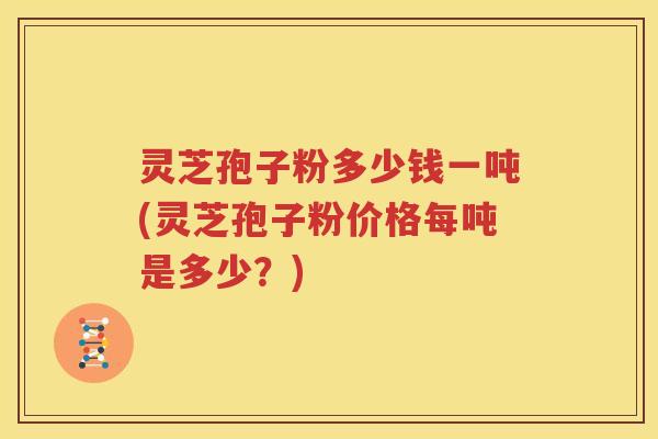 灵芝孢子粉多少钱一吨(灵芝孢子粉价格每吨是多少？)