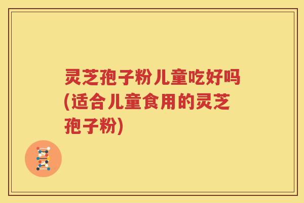 灵芝孢子粉儿童吃好吗(适合儿童食用的灵芝孢子粉)
