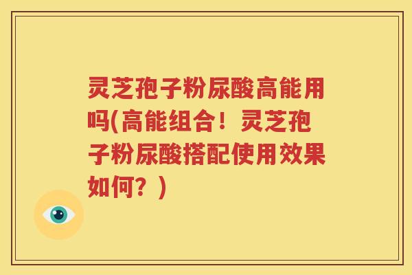 灵芝孢子粉尿酸高能用吗(高能组合！灵芝孢子粉尿酸搭配使用效果如何？)