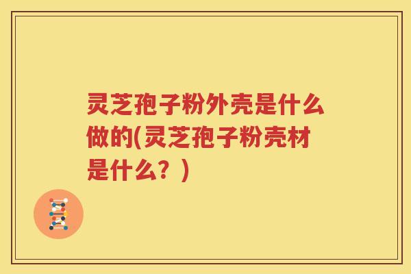 灵芝孢子粉外壳是什么做的(灵芝孢子粉壳材是什么？)