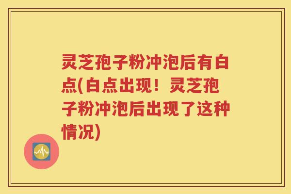 灵芝孢子粉冲泡后有白点(白点出现！灵芝孢子粉冲泡后出现了这种情况)