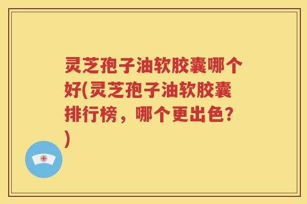 灵芝孢子油软胶囊哪个好(灵芝孢子油软胶囊排行榜，哪个更出色？)