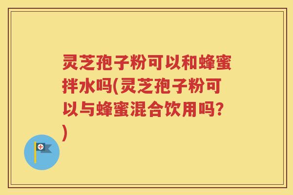 灵芝孢子粉可以和蜂蜜拌水吗(灵芝孢子粉可以与蜂蜜混合饮用吗？)