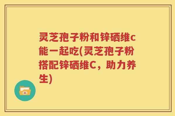 灵芝孢子粉和锌硒维c能一起吃(灵芝孢子粉搭配锌硒维C，助力养生)