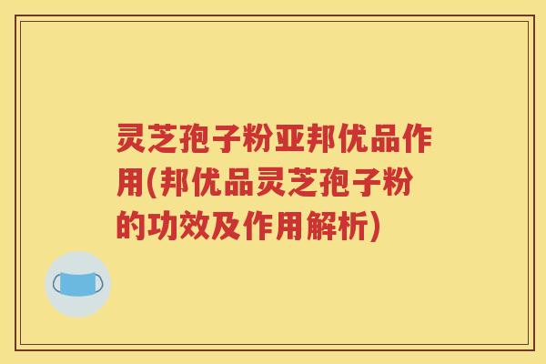 灵芝孢子粉亚邦优品作用(邦优品灵芝孢子粉的功效及作用解析)