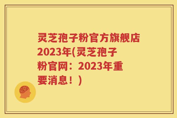 灵芝孢子粉官方旗舰店2023年(灵芝孢子粉官网：2023年重要消息！)