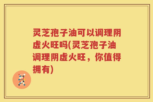 灵芝孢子油可以调理阴虚火旺吗(灵芝孢子油调理阴虚火旺，你值得拥有)