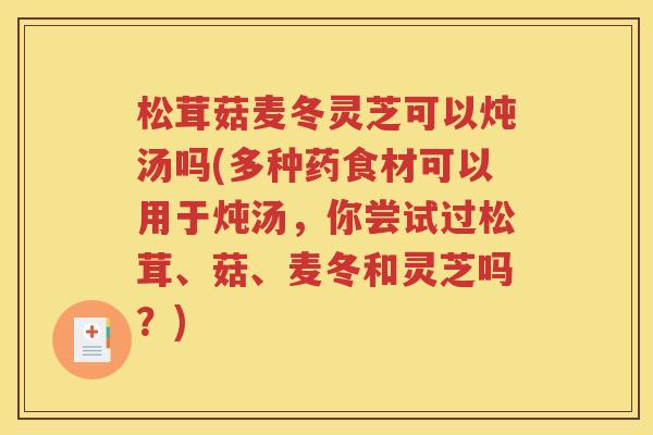 松茸菇麦冬灵芝可以炖汤吗(多种药食材可以用于炖汤，你尝试过松茸、菇、麦冬和灵芝吗？)
