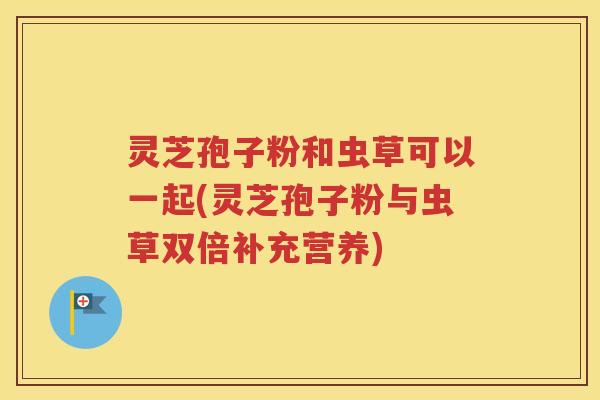 灵芝孢子粉和虫草可以一起(灵芝孢子粉与虫草双倍补充营养)
