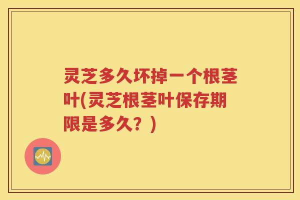 灵芝多久坏掉一个根茎叶(灵芝根茎叶保存期限是多久？)