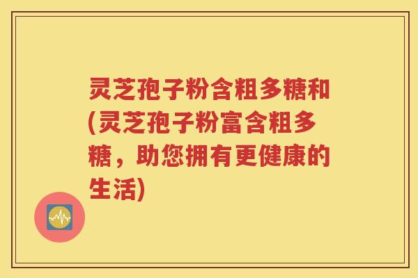 灵芝孢子粉含粗多糖和(灵芝孢子粉富含粗多糖，助您拥有更健康的生活)