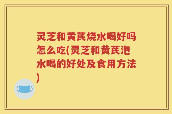 灵芝和黄芪烧水喝好吗怎么吃(灵芝和黄芪泡水喝的好处及食用方法)