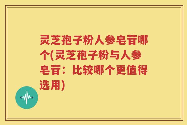 灵芝孢子粉人参皂苷哪个(灵芝孢子粉与人参皂苷：比较哪个更值得选用)
