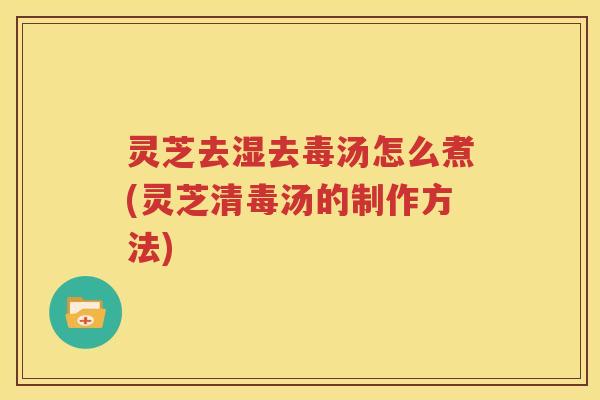 灵芝去湿去毒汤怎么煮(灵芝清毒汤的制作方法)