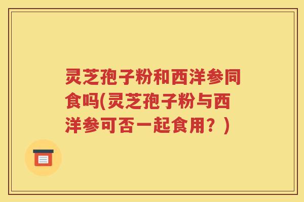 灵芝孢子粉和西洋参同食吗(灵芝孢子粉与西洋参可否一起食用？)