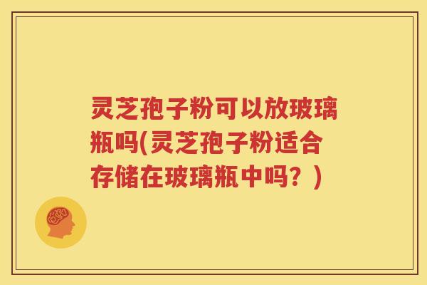 灵芝孢子粉可以放玻璃瓶吗(灵芝孢子粉适合存储在玻璃瓶中吗？)