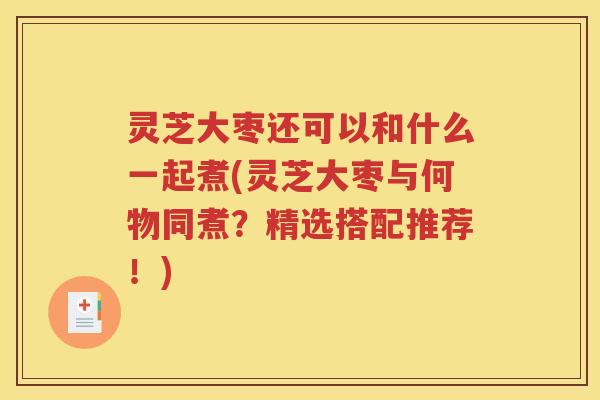 灵芝大枣还可以和什么一起煮(灵芝大枣与何物同煮？精选搭配推荐！)