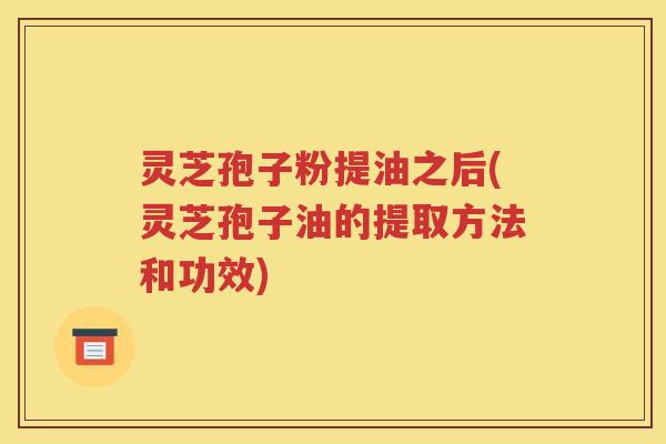 灵芝孢子粉提油之后(灵芝孢子油的提取方法和功效)