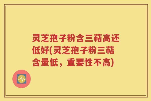 灵芝孢子粉含三萜高还低好(灵芝孢子粉三萜含量低，重要性不高)
