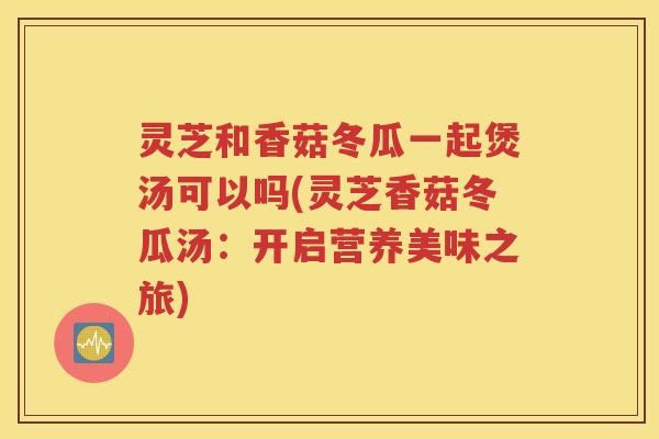 灵芝和香菇冬瓜一起煲汤可以吗(灵芝香菇冬瓜汤：开启营养美味之旅)