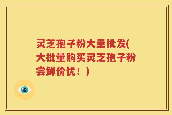 灵芝孢子粉大量批发(大批量购买灵芝孢子粉尝鲜价优！)