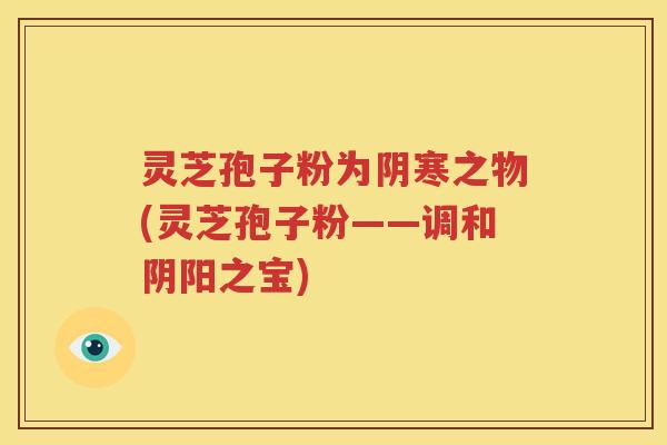 灵芝孢子粉为阴寒之物(灵芝孢子粉——调和阴阳之宝)