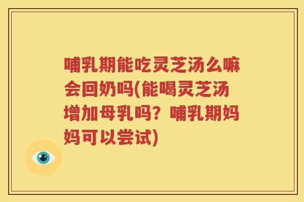 哺乳期能吃灵芝汤么嘛会回奶吗(能喝灵芝汤增加母乳吗？哺乳期妈妈可以尝试)