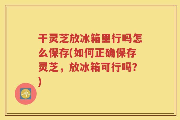 干灵芝放冰箱里行吗怎么保存(如何正确保存灵芝，放冰箱可行吗？)