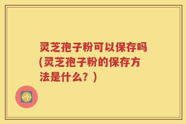 灵芝孢子粉可以保存吗(灵芝孢子粉的保存方法是什么？)