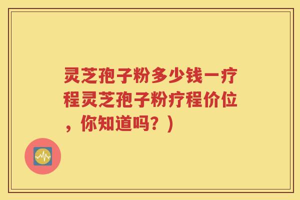 灵芝孢子粉多少钱一疗程灵芝孢子粉疗程价位，你知道吗？)